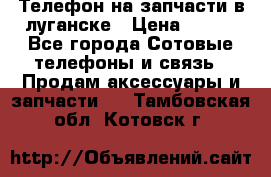 Телефон на запчасти в луганске › Цена ­ 300 - Все города Сотовые телефоны и связь » Продам аксессуары и запчасти   . Тамбовская обл.,Котовск г.